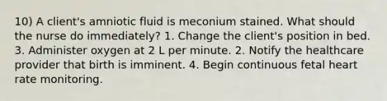 10) A client's amniotic fluid is meconium stained. What should the nurse do immediately? 1. Change the client's position in bed. 3. Administer oxygen at 2 L per minute. 2. Notify the healthcare provider that birth is imminent. 4. Begin continuous fetal heart rate monitoring.