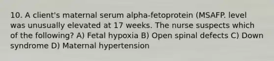 10. A client's maternal serum alpha-fetoprotein (MSAFP. level was unusually elevated at 17 weeks. The nurse suspects which of the following? A) Fetal hypoxia B) Open spinal defects C) Down syndrome D) Maternal hypertension