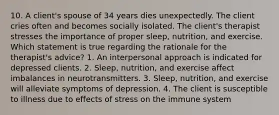 10. A client's spouse of 34 years dies unexpectedly. The client cries often and becomes socially isolated. The client's therapist stresses the importance of proper sleep, nutrition, and exercise. Which statement is true regarding the rationale for the therapist's advice? 1. An interpersonal approach is indicated for depressed clients. 2. Sleep, nutrition, and exercise affect imbalances in neurotransmitters. 3. Sleep, nutrition, and exercise will alleviate symptoms of depression. 4. The client is susceptible to illness due to effects of stress on the immune system