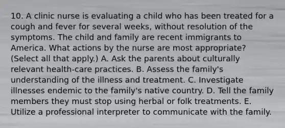 10. A clinic nurse is evaluating a child who has been treated for a cough and fever for several weeks, without resolution of the symptoms. The child and family are recent immigrants to America. What actions by the nurse are most appropriate? (Select all that apply.) A. Ask the parents about culturally relevant health-care practices. B. Assess the family's understanding of the illness and treatment. C. Investigate illnesses endemic to the family's native country. D. Tell the family members they must stop using herbal or folk treatments. E. Utilize a professional interpreter to communicate with the family.