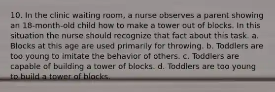 10. In the clinic waiting room, a nurse observes a parent showing an 18-month-old child how to make a tower out of blocks. In this situation the nurse should recognize that fact about this task. a. Blocks at this age are used primarily for throwing. b. Toddlers are too young to imitate the behavior of others. c. Toddlers are capable of building a tower of blocks. d. Toddlers are too young to build a tower of blocks.