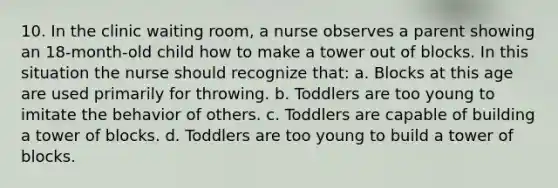 10. In the clinic waiting room, a nurse observes a parent showing an 18-month-old child how to make a tower out of blocks. In this situation the nurse should recognize that: a. Blocks at this age are used primarily for throwing. b. Toddlers are too young to imitate the behavior of others. c. Toddlers are capable of building a tower of blocks. d. Toddlers are too young to build a tower of blocks.