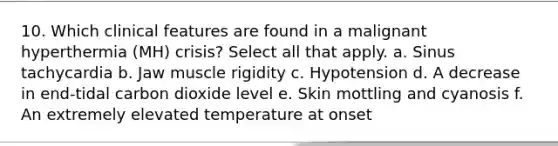 10. Which clinical features are found in a malignant hyperthermia (MH) crisis? Select all that apply. a. Sinus tachycardia b. Jaw muscle rigidity c. Hypotension d. A decrease in end-tidal carbon dioxide level e. Skin mottling and cyanosis f. An extremely elevated temperature at onset