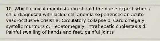 10. Which clinical manifestation should the nurse expect when a child diagnosed with sickle cell anemia experiences an acute vaso-occlusive crisis? a. Circulatory collapse b. Cardiomegaly, systolic murmurs c. Hepatomegaly, intrahepatic cholestasis d. Painful swelling of hands and feet, painful joints