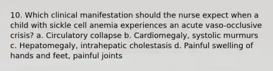 10. Which clinical manifestation should the nurse expect when a child with sickle cell anemia experiences an acute vaso-occlusive crisis? a. Circulatory collapse b. Cardiomegaly, systolic murmurs c. Hepatomegaly, intrahepatic cholestasis d. Painful swelling of hands and feet, painful joints