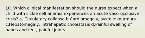 10. Which clinical manifestation should the nurse expect when a child with sickle cell anemia experiences an acute vaso-occlusive crisis? a. Circulatory collapse b.Cardiomegaly, systolic murmurs c.Hepatomegaly, intrahepatic cholestasis d.Painful swelling of hands and feet, painful joints