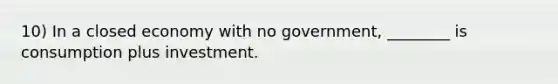 10) In a closed economy with no government, ________ is consumption plus investment.