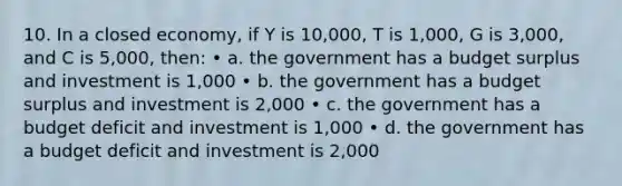 10. In a closed economy, if Y is 10,000, T is 1,000, G is 3,000, and C is 5,000, then: • a. the government has a budget surplus and investment is 1,000 • b. the government has a budget surplus and investment is 2,000 • c. the government has a budget deficit and investment is 1,000 • d. the government has a budget deficit and investment is 2,000