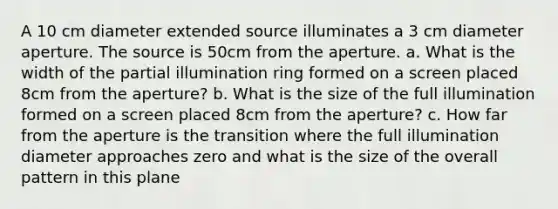 A 10 cm diameter extended source illuminates a 3 cm diameter aperture. The source is 50cm from the aperture. a. What is the width of the partial illumination ring formed on a screen placed 8cm from the aperture? b. What is the size of the full illumination formed on a screen placed 8cm from the aperture? c. How far from the aperture is the transition where the full illumination diameter approaches zero and what is the size of the overall pattern in this plane