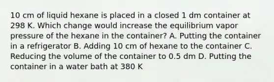 10 cm of liquid hexane is placed in a closed 1 dm container at 298 K. Which change would increase the equilibrium vapor pressure of the hexane in the container? A. Putting the container in a refrigerator B. Adding 10 cm of hexane to the container C. Reducing the volume of the container to 0.5 dm D. Putting the container in a water bath at 380 K