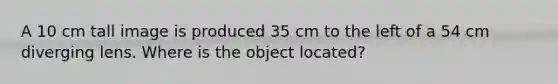 A 10 cm tall image is produced 35 cm to the left of a 54 cm diverging lens. Where is the object located?