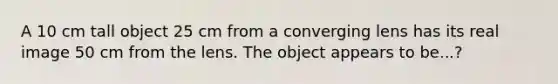 A 10 cm tall object 25 cm from a converging lens has its real image 50 cm from the lens. The object appears to be...?