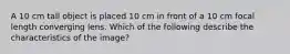 A 10 cm tall object is placed 10 cm in front of a 10 cm focal length converging lens. Which of the following describe the characteristics of the image?