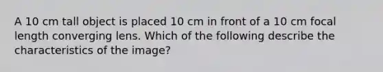 A 10 cm tall object is placed 10 cm in front of a 10 cm focal length converging lens. Which of the following describe the characteristics of the image?