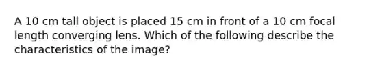 A 10 cm tall object is placed 15 cm in front of a 10 cm focal length converging lens. Which of the following describe the characteristics of the image?