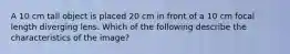 A 10 cm tall object is placed 20 cm in front of a 10 cm focal length diverging lens. Which of the following describe the characteristics of the image?