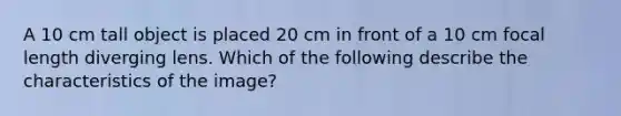 A 10 cm tall object is placed 20 cm in front of a 10 cm focal length diverging lens. Which of the following describe the characteristics of the image?