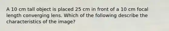 A 10 cm tall object is placed 25 cm in front of a 10 cm focal length converging lens. Which of the following describe the characteristics of the image?