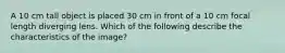 A 10 cm tall object is placed 30 cm in front of a 10 cm focal length diverging lens. Which of the following describe the characteristics of the image?