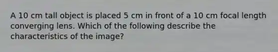 A 10 cm tall object is placed 5 cm in front of a 10 cm focal length converging lens. Which of the following describe the characteristics of the image?