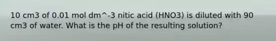 10 cm3 of 0.01 mol dm^-3 nitic acid (HNO3) is diluted with 90 cm3 of water. What is the pH of the resulting solution?