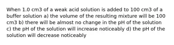 When 1.0 cm3 of a weak acid solution is added to 100 cm3 of a buffer solution a) the volume of the resulting mixture will be 100 cm3 b) there will be almost no change in the pH of the solution c) the pH of the solution will increase noticeably d) the pH of the solution will decrease noticeably