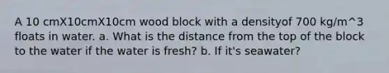 A 10 cmX10cmX10cm wood block with a densityof 700 kg/m^3 floats in water. a. What is the distance from the top of the block to the water if the water is fresh? b. If it's seawater?