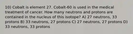 10) Cobalt is element 27. Cobalt-60 is used in the medical treatment of cancer. How many neutrons and protons are contained in the nucleus of this isotope? A) 27 neutrons, 33 protons B) 33 neutrons, 27 protons C) 27 neutrons, 27 protons D) 33 neutrons, 33 protons