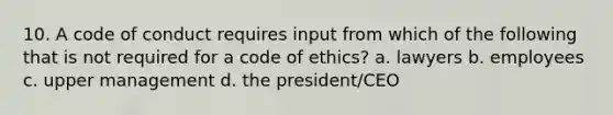 10. A code of conduct requires input from which of the following that is not required for a code of ethics? a. lawyers b. employees c. upper management d. the president/CEO