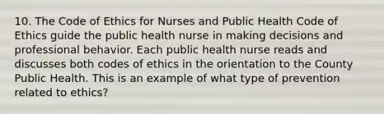 10. The Code of Ethics for Nurses and Public Health Code of Ethics guide the public health nurse in making decisions and professional behavior. Each public health nurse reads and discusses both codes of ethics in the orientation to the County Public Health. This is an example of what type of prevention related to ethics?