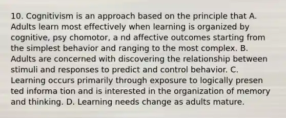 10. Cognitivism is an approach based on the principle that A. Adults learn most effectively when learning is organized by cognitive, psy chomotor, a nd affective outcomes starting from the simplest behavior and ranging to the most complex. B. Adults are concerned with discovering the relationship between stimuli and responses to predict and control behavior. C. Learning occurs primarily through exposure to logically presen ted informa tion and is interested in the organization of memory and thinking. D. Learning needs change as adults mature.