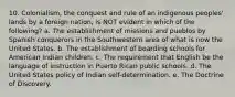 10. Colonialism, the conquest and rule of an indigenous peoples' lands by a foreign nation, is NOT evident in which of the following? a. The establishment of missions and pueblos by Spanish conquerors in the Southwestern area of what is now the United States. b. The establishment of boarding schools for American Indian children. c. The requirement that English be the language of instruction in Puerto Rican public schools. d. The United States policy of Indian self-determination. e. The Doctrine of Discovery.