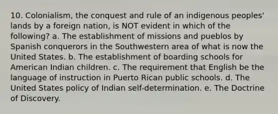 10. Colonialism, the conquest and rule of an indigenous peoples' lands by a foreign nation, is NOT evident in which of the following? a. The establishment of missions and pueblos by Spanish conquerors in the Southwestern area of what is now the United States. b. The establishment of boarding schools for American Indian children. c. The requirement that English be the language of instruction in Puerto Rican public schools. d. The United States policy of Indian self-determination. e. The Doctrine of Discovery.