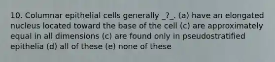 10. Columnar epithelial cells generally _?_. (a) have an elongated nucleus located toward the base of the cell (c) are approximately equal in all dimensions (c) are found only in pseudostratified epithelia (d) all of these (e) none of these