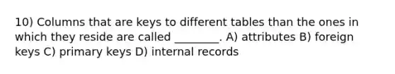 10) Columns that are keys to different tables than the ones in which they reside are called ________. A) attributes B) foreign keys C) primary keys D) internal records