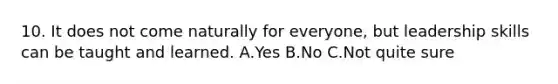 10. It does not come naturally for everyone, but leadership skills can be taught and learned. A.Yes B.No C.Not quite sure