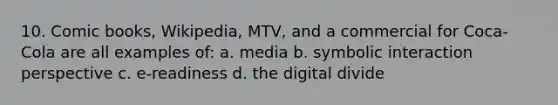 10. Comic books, Wikipedia, MTV, and a commercial for Coca-Cola are all examples of: a. media b. symbolic interaction perspective c. e-readiness d. the digital divide