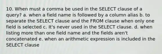 10. When must a comma be used in the SELECT clause of a query? a. when a field name is followed by a column alias b. to separate the SELECT clause and the FROM clause when only one field is selected c. It's never used in the SELECT clause. d. when listing more than one field name and the fields aren't concatenated e. when an arithmetic expression is included in the SELECT clause