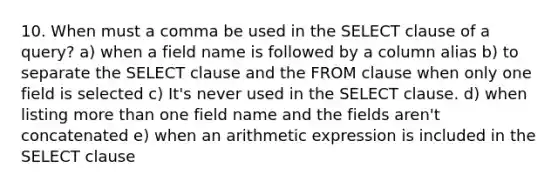 10. When must a comma be used in the SELECT clause of a query? a) when a field name is followed by a column alias b) to separate the SELECT clause and the FROM clause when only one field is selected c) It's never used in the SELECT clause. d) when listing more than one field name and the fields aren't concatenated e) when an arithmetic expression is included in the SELECT clause