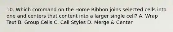 10. Which command on the Home Ribbon joins selected cells into one and centers that content into a larger single cell? A. Wrap Text B. Group Cells C. Cell Styles D. Merge & Center