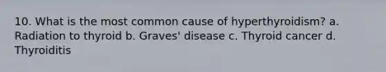 10. What is the most common cause of hyperthyroidism? а. Radiation to thyroid b. Graves' disease c. Thyroid cancer d. Thyroiditis