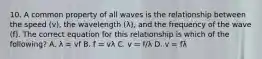 10. A common property of all waves is the relationship between the speed (v), the wavelength (λ), and the frequency of the wave (f). The correct equation for this relationship is which of the following? A. λ = vf B. f = vλ C. v = f/λ D. v = fλ