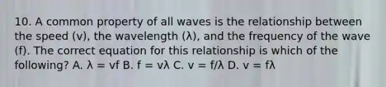 10. A common property of all waves is the relationship between the speed (v), the wavelength (λ), and the frequency of the wave (f). The correct equation for this relationship is which of the following? A. λ = vf B. f = vλ C. v = f/λ D. v = fλ