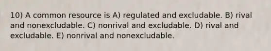 10) A common resource is A) regulated and excludable. B) rival and nonexcludable. C) nonrival and excludable. D) rival and excludable. E) nonrival and nonexcludable.