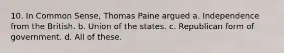 10. In Common Sense, Thomas Paine argued a. Independence from the British. b. Union of the states. c. Republican form of government. d. All of these.