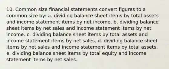 10. Common size financial statements convert figures to a common size by: a. dividing balance sheet items by total assets and income statement items by net income. b. dividing balance sheet items by net sales and income statement items by net income. c. dividing balance sheet items by total assets and income statement items by net sales. d. dividing balance sheet items by net sales and income statement items by total assets. e. dividing balance sheet items by total equity and income statement items by net sales.