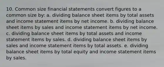 10. Common size financial statements convert figures to a common size by: a. dividing balance sheet items by total assets and income statement items by net income. b. dividing balance sheet items by sales and income statement items by net income. c. dividing balance sheet items by total assets and income statement items by sales. d. dividing balance sheet items by sales and income statement items by total assets. e. dividing balance sheet items by total equity and income statement items by sales.