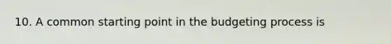 10. A common starting point in the budgeting process is