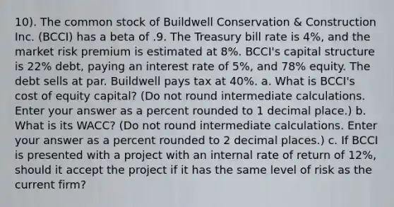 10). The common stock of Buildwell Conservation & Construction Inc. (BCCI) has a beta of .9. The Treasury bill rate is 4%, and the market risk premium is estimated at 8%. BCCI's capital structure is 22% debt, paying an interest rate of 5%, and 78% equity. The debt sells at par. Buildwell pays tax at 40%. a. What is BCCI's cost of equity capital? (Do not round intermediate calculations. Enter your answer as a percent rounded to 1 decimal place.) b. What is its WACC? (Do not round intermediate calculations. Enter your answer as a percent rounded to 2 decimal places.) c. If BCCI is presented with a project with an internal rate of return of 12%, should it accept the project if it has the same level of risk as the current firm?