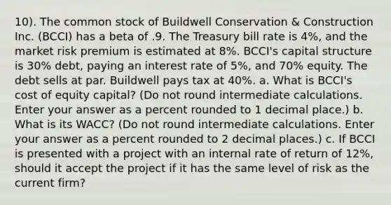 10). The common stock of Buildwell Conservation & Construction Inc. (BCCI) has a beta of .9. The Treasury bill rate is 4%, and the market risk premium is estimated at 8%. BCCI's capital structure is 30% debt, paying an interest rate of 5%, and 70% equity. The debt sells at par. Buildwell pays tax at 40%. a. What is BCCI's cost of equity capital? (Do not round intermediate calculations. Enter your answer as a percent rounded to 1 decimal place.) b. What is its WACC? (Do not round intermediate calculations. Enter your answer as a percent rounded to 2 decimal places.) c. If BCCI is presented with a project with an internal rate of return of 12%, should it accept the project if it has the same level of risk as the current firm?